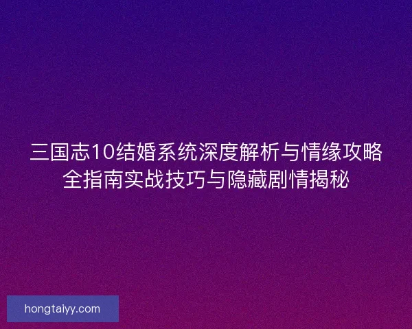 三国志10结婚系统深度解析与情缘攻略全指南实战技巧与隐藏剧情揭秘