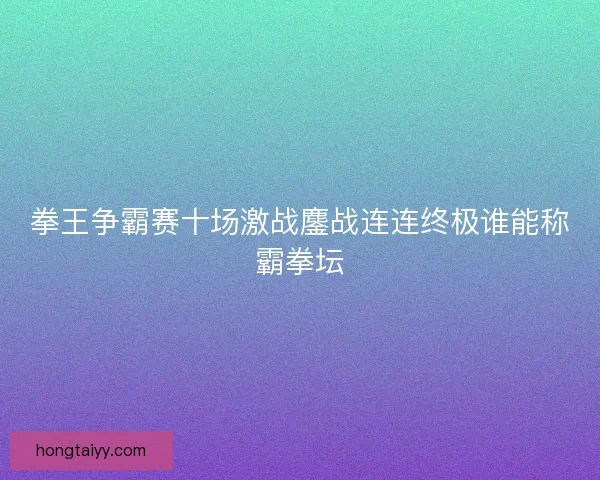 拳王争霸赛十场激战鏖战连连终极谁能称霸拳坛