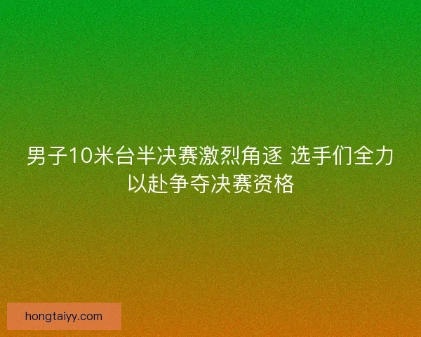 男子10米台半决赛激烈角逐 选手们全力以赴争夺决赛资格