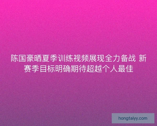 陈国豪晒夏季训练视频展现全力备战 新赛季目标明确期待超越个人最佳