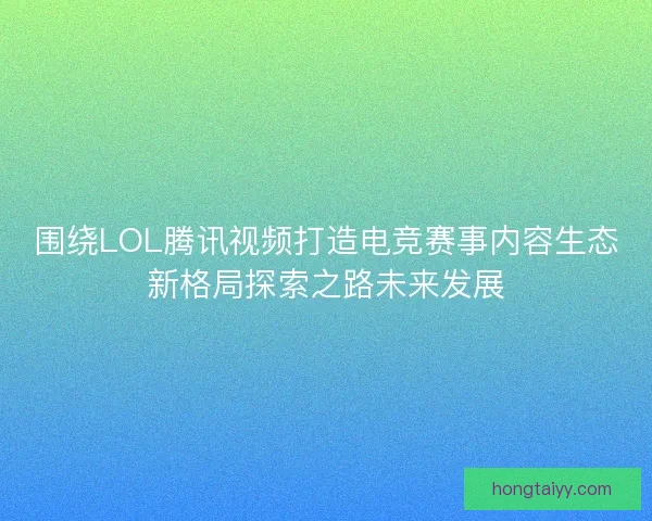 围绕LOL腾讯视频打造电竞赛事内容生态新格局探索之路未来发展