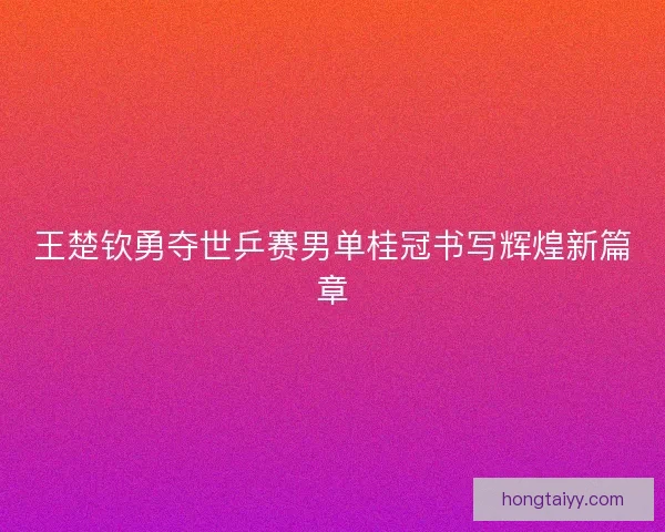 王楚钦勇夺世乒赛男单桂冠书写辉煌新篇章