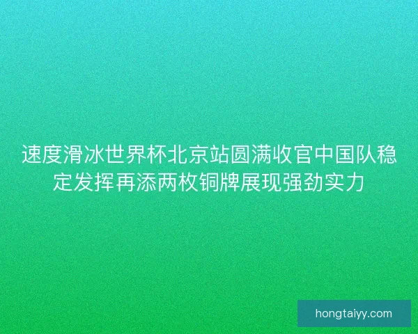 速度滑冰世界杯北京站圆满收官中国队稳定发挥再添两枚铜牌展现强劲实力