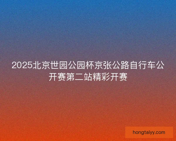 2025北京世园公园杯京张公路自行车公开赛第二站精彩开赛