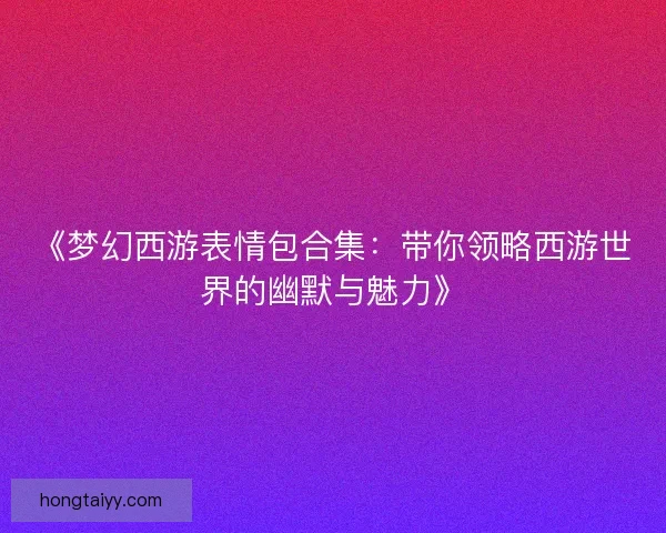 《梦幻西游表情包合集：带你领略西游世界的幽默与魅力》