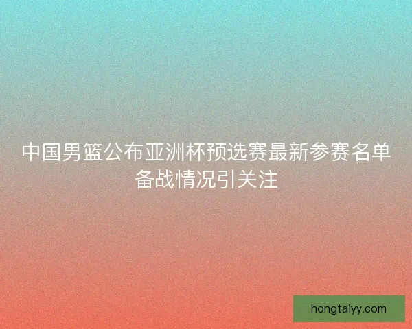 中国男篮公布亚洲杯预选赛最新参赛名单备战情况引关注