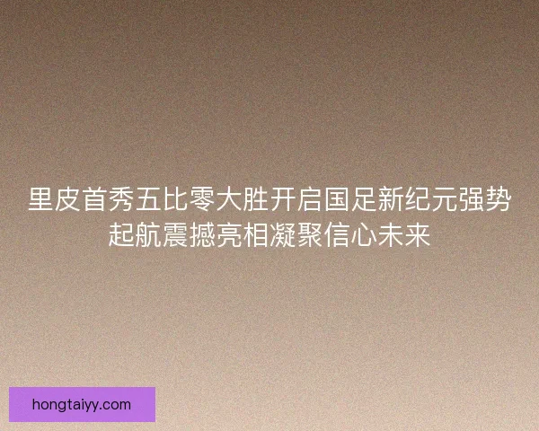 里皮首秀五比零大胜开启国足新纪元强势起航震撼亮相凝聚信心未来