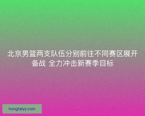 北京男篮两支队伍分别前往不同赛区展开备战 全力冲击新赛季目标