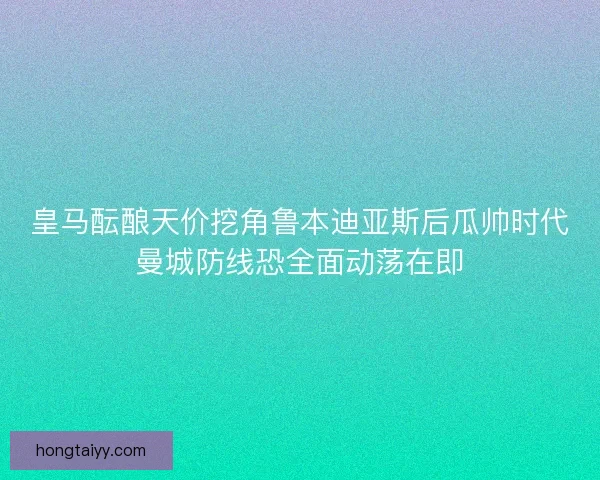 皇马酝酿天价挖角鲁本迪亚斯后瓜帅时代曼城防线恐全面动荡在即