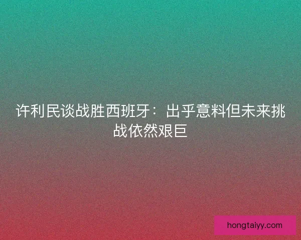 许利民谈战胜西班牙：出乎意料但未来挑战依然艰巨