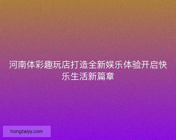 河南体彩趣玩店打造全新娱乐体验开启快乐生活新篇章