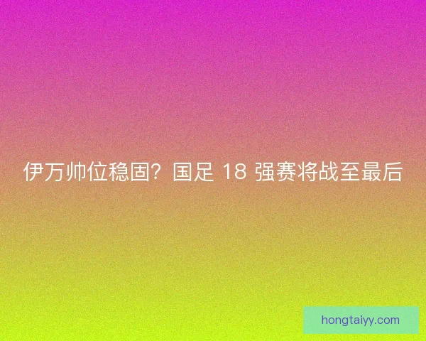 伊万帅位稳固？国足 18 强赛将战至最后