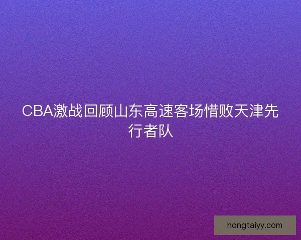 CBA激战回顾山东高速客场惜败天津先行者队