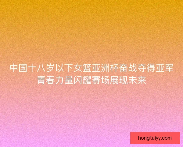 中国十八岁以下女篮亚洲杯奋战夺得亚军青春力量闪耀赛场展现未来