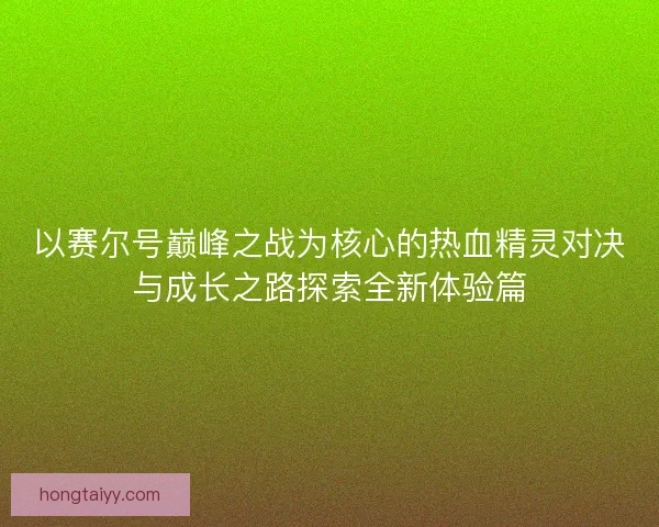 以赛尔号巅峰之战为核心的热血精灵对决与成长之路探索全新体验篇