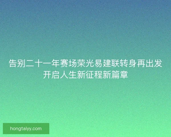 告别二十一年赛场荣光易建联转身再出发开启人生新征程新篇章