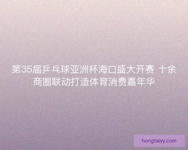 第35届乒乓球亚洲杯海口盛大开赛 十余商圈联动打造体育消费嘉年华