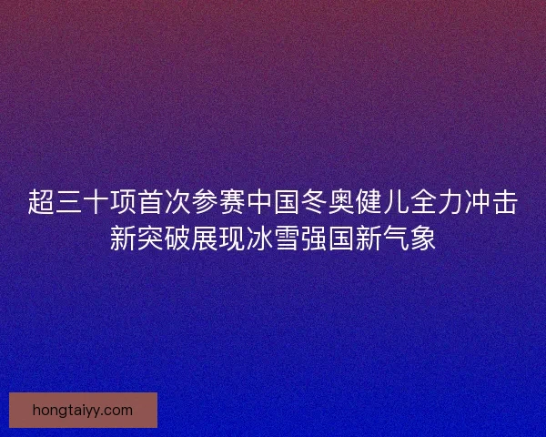 超三十项首次参赛中国冬奥健儿全力冲击新突破展现冰雪强国新气象