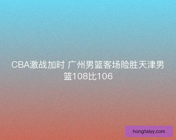 CBA激战加时 广州男篮客场险胜天津男篮108比106