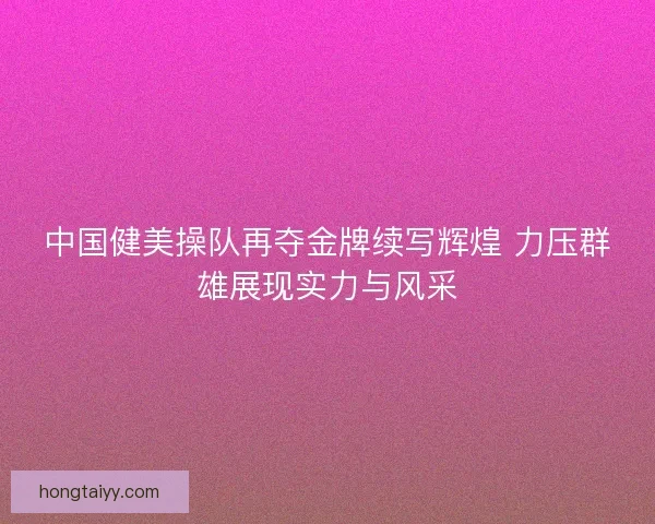 中国健美操队再夺金牌续写辉煌 力压群雄展现实力与风采