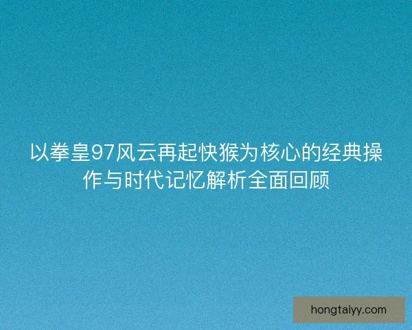 以拳皇97风云再起快猴为核心的经典操作与时代记忆解析全面回顾 以拳皇97风云再起快猴为核心的经典操作与时代记忆解析全面回顾