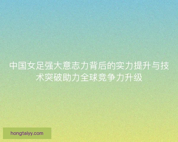 中国女足强大意志力背后的实力提升与技术突破助力全球竞争力升级
