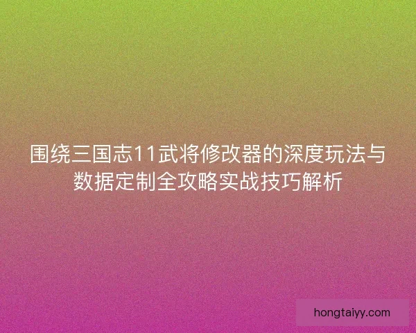 围绕三国志11武将修改器的深度玩法与数据定制全攻略实战技巧解析