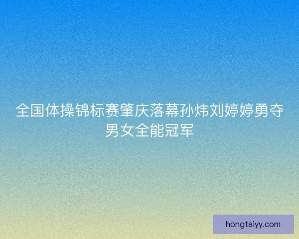 全国体操锦标赛肇庆落幕孙炜刘婷婷勇夺男女全能冠军
