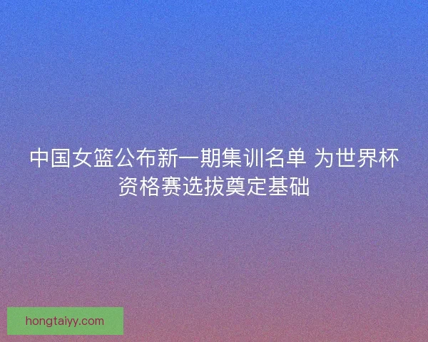 中国女篮公布新一期集训名单 为世界杯资格赛选拔奠定基础